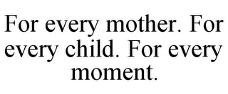 FOR EVERY MOTHER. FOR EVERY CHILD. FOR EVERY MOMENT.