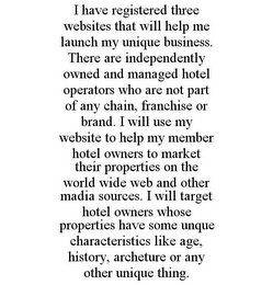 I HAVE REGISTERED THREE WEBSITES THAT WILL HELP ME LAUNCH MY UNIQUE BUSINESS. THERE ARE INDEPENDENTLY OWNED AND MANAGED HOTEL OPERATORS WHO ARE NOT PART OF ANY CHAIN, FRANCHISE OR BRAND. I WILL USE MY WEBSITE TO HELP MY MEMBER HOTEL OWNERS TO MARKET THEIR PROPERTIES ON THE WORLD WIDE WEB AND OTHER MADIA SOURCES. I WILL TARGET HOTEL OWNERS WHOSE PROPERTIES HAVE SOME UNQUE CHARACTERISTICS LIKE AGE, HISTORY, ARCHETURE OR ANY OTHER UNIQUE THING.