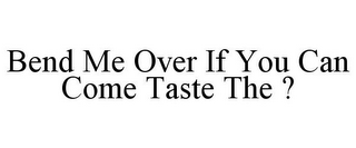 BEND ME OVER IF YOU CAN COME TASTE THE ?