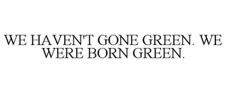 WE HAVEN'T GONE GREEN. WE WERE BORN GREEN.