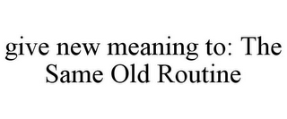 GIVE NEW MEANING TO: THE SAME OLD ROUTINE