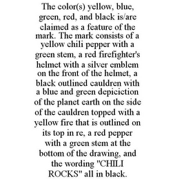 THE COLOR(S) YELLOW, BLUE, GREEN, RED, AND BLACK IS/ARE CLAIMED AS A FEATURE OF THE MARK. THE MARK CONSISTS OF A YELLOW CHILI PEPPER WITH A GREEN STEM, A RED FIREFIGHTER'S HELMET WITH A SILVER EMBLEM ON THE FRONT OF THE HELMET, A BLACK OUTLINED CAULDREN WITH A BLUE AND GREEN DEPICICTION OF THE PLANET EARTH ON THE SIDE OF THE CAULDREN TOPPED WITH A YELLOW FIRE THAT IS OUTLINED ON ITS TOP IN RE, A RED PEPPER WITH A GREEN STEM AT THE BOTTOM OF THE DRAWING, AND THE WORDING "CHILI ROCKS" ALL IN BLACK.