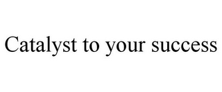 CATALYST TO YOUR SUCCESS