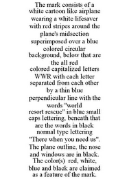 THE MARK CONSISTS OF A WHITE CARTOON LIKE AIRPLANE WEARING A WHITE LIFESAVER WITH RED STRIPES AROUND THE PLANE'S MIDSECTION SUPERIMPOSED OVER A BLUE COLORED CIRCULAR BACKGROUND, BELOW THAT ARE THE ALL RED COLORED CAPITALIZED LETTERS WWR WITH EACH LETTER SEPARATED FROM EACH OTHER BY A THIN BLUE PERPENDICULAR LINE WITH THE WORDS "WORLD RESORT RESCUE" IN BLUE SMALL CAPS LETTERING, BENEATH THAT ARE THE WORDS IN BLACK NORMAL TYPE LETTERING "THERE WHEN YOU NEED US". THE PLANE OUTLINE, THE NOSE AND WINDOWS ARE IN BLACK. THE COLOR(S) RED, WHITE, BLUE AND BLACK ARE CLAIMED AS A FEATURE OF THE MARK.