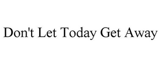 DON'T LET TODAY GET AWAY