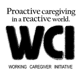 PROACTIVE CAREGIVING IN A REACTIVE WORLD. WCI WORKING CAREGIVER INITIATIVE