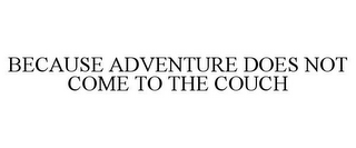 BECAUSE ADVENTURE DOES NOT COME TO THE COUCH