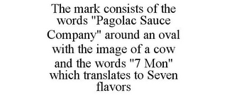 THE MARK CONSISTS OF THE WORDS "PAGOLAC SAUCE COMPANY" AROUND AN OVAL WITH THE IMAGE OF A COW AND THE WORDS "7 MON" WHICH TRANSLATES TO SEVEN FLAVORS