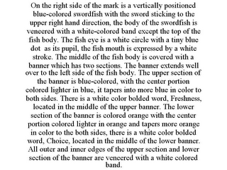 ON THE RIGHT SIDE OF THE MARK IS A VERTICALLY POSITIONED BLUE-COLORED SWORDFISH WITH THE SWORD STICKING TO THE UPPER RIGHT HAND DIRECTION, THE BODY OF THE SWORDFISH IS VENEERED WITH A WHITE-COLORED BAND EXCEPT THE TOP OF THE FISH BODY. THE FISH EYE IS A WHITE CIRCLE WITH A TINY BLUE DOT AS ITS PUPIL, THE FISH MOUTH IS EXPRESSED BY A WHITE STROKE. THE MIDDLE OF THE FISH BODY IS COVERED WITH A BANNER WHICH HAS TWO SECTIONS. THE BANNER EXTENDS WELL OVER TO THE LEFT SIDE OF THE FISH BODY. THE UPPER SECTION OF THE BANNER IS BLUE-COLORED, WITH THE CENTER PORTION COLORED LIGHTER IN BLUE, IT TAPERS INTO MORE BLUE IN COLOR TO BOTH SIDES. THERE IS A WHITE COLOR BOLDED WORD, FRESHNESS, LOCATED IN THE MIDDLE OF THE UPPER BANNER. THE LOWER SECTION OF THE BANNER IS COLORED ORANGE WITH THE CENTER PORTION COLORED LIGHTER IN ORANGE AND TAPERS MORE ORANGE IN COLOR TO THE BOTH SIDES, THERE IS A WHITE COLOR BOLDED WORD, CHOICE, LOCATED IN THE MIDDLE OF THE LOWER BANNER. ALL OUTER AND INNER EDGES OF THE UPPER SECTION AND LOWER SECTION OF THE BANNER ARE VENEERED WITH A WHITE COLORED BAND.