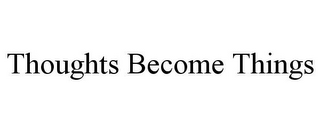 THOUGHTS BECOME THINGS