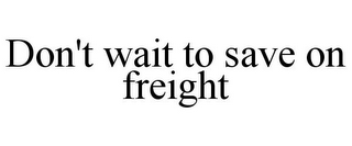 DON'T WAIT TO SAVE ON FREIGHT