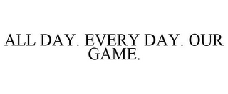 ALL DAY. EVERY DAY. OUR GAME.