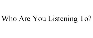 WHO ARE YOU LISTENING TO?