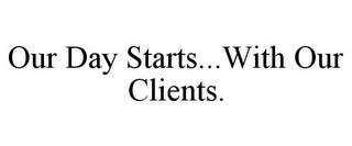 OUR DAY STARTS...WITH OUR CLIENTS.