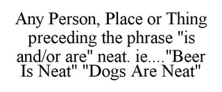 ANY PERSON, PLACE OR THING PRECEDING THE PHRASE "IS AND/OR ARE" NEAT. IE...."BEER IS NEAT" "DOGS ARE NEAT"