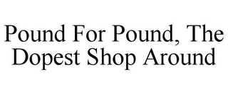 POUND FOR POUND, THE DOPEST SHOP AROUND