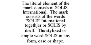 THE LITERAL ELEMENT OF THE MARK CONSISTS OF SOLIS INTERNATIONAL. THE MARK CONSISTS OF THE WORDS 'SOLIS' INTERNATIONAL TOGETHJER OR SOLIS BY ITSELF. THE STYLIZED OR SIMPLE WORD SOLIS IN ANY FORM, CASE OR SHAPE.