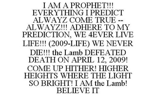 I AM A PROPHET!!! EVERYTHING I PREDICT ALWAYZ COME TRUE -- ALWAYZ!!! ADHERE TO MY PREDICTION, WE 4EVER LIVE LIFE!!! (2009-LIFE) WE NEVER DIE!!! THE LAMB DEFEATED DEATH ON APRIL 12, 2009! COME UP HITHER! HIGHER HEIGHTS WHERE THE LIGHT SO BRIGHT! I AM THE LAMB! BELIEVE IT