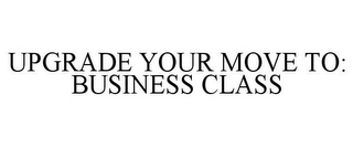 UPGRADE YOUR MOVE TO: BUSINESS CLASS