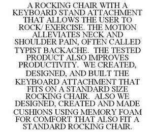 A ROCKING CHAIR WITH A KEYBOARD STAND ATTACHMENT THAT ALLOWS THE USER TO ROCK/ EXERCISE. THE MOTION ALLEVIATES NECK AND SHOULDER PAIN, OFTEN CALLED TYPIST BACKACHE. THE TESTED PRODUCT ALSO IMPROVES PRODUCTIVITY. WE CREATED, DESIGNED, AND BUILT THE KEYBOARD ATTACHMENT THAT FITS ON A STANDARD SIZE ROCKING CHAIR. ALSO WE DESIGNED, CREATED AND MADE CUSHIONS USING MEMORY FOAM FOR COMFORT THAT ALSO FIT A STANDARD ROCKING CHAIR.