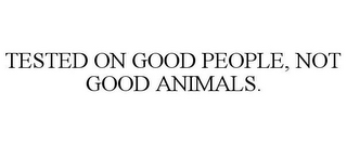 TESTED ON GOOD PEOPLE, NOT GOOD ANIMALS.