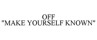 OFF "MAKE YOURSELF KNOWN"