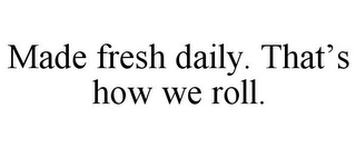 MADE FRESH DAILY. THAT'S HOW WE ROLL.