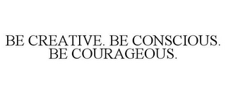 BE CREATIVE. BE CONSCIOUS. BE COURAGEOUS.