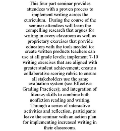 THIS FOUR PART SEMINAR PROVIDES ATTENDEES WITH A PROVEN PROCESS TO IMPLEMENT WRITING ACROSS THE CURRICULUM. DURING THE COURSE OF THE SEMINAR ATTENDEES WILL LEARN THE COMPELLING RESEARCH THAT ARGUES FOR WRITING IN EVERY CLASSROOM AS WELL AS PROPRIETARY EXERCISES THAT PROVIDE EDUCATORS WITH THE TOOLS NEEDED TO: CREATE WRITTEN PRODUCTS TEACHERS CAN USE AT ALL GRADE LEVELS; IMPLEMENT 7-10 WRITING EXERCISES THAT ARE ALIGNED WITH GREATER STUDENT ACHIEVEMENT; CREATE A COLLABORATIVE SCORING RUBRIC TO ENSURE ALL STAKEHOLDERS USE THE SAME EVALUATION SYSTEM (SEE EFFECTIVE GRADING PRACTICES); AND INTEGRATION OF LITERACY SKILLS TO COMBINE BOTH NONFICTION READING AND WRITING. THROUGH A SERIES OF INTERACTIVE ACTIVITIES AND REFLECTION, PARTICIPANTS LEAVE THE SEMINAR WITH AN ACTION PLAN FOR IMPLEMENTING INCREASED WRITING IN THEIR CLASSROOMS.
