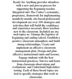 READY FOR ANYTHING PROVIDES ATTENDEES WITH A NEW AND PROVEN PROCESS FOR SUPPORTING THE BEGINNING TEACHER. INTEGRATED INTO THE CENTER'S SYSTEMATIC, PROPRIETARY, FRAMEWORK FOR IMPLEMENTING MONTH-BY-MONTH, SITE-BASED PROFESSIONAL DEVELOPMENT ARE OVER 100 STRATEGIES AND ACTIVITIES THAT WILL BUILD THE CONFIDENCE AND EXPERIENCE NECESSARY THOSE TEACHERS NEW TO THE CLASSROOM. INCLUDED ARE ARE SUCH TOPICS AS: MANAGE THE LOGISTICS OF BEGINNING AND ENDING SCHOOL; ESTABLISH A POSITIVE CLASSROOM ATMOSPHERE AND BUILD STRONG RELATIONSHIPS; CREATE AND IMPLEMENT AN EFFECTIVE CLASSROOM MANAGEMENT PLAN; DESIGN AND PLAN EFFECTIVE INSTRUCTIONAL UNITS AND LESSONS; ENGAGE STUDENTS WITH THE BEST INSTRUCTIONAL PRACTICES; SURVIVE AND LEARN FROM CLASSROOM OBSERVATIONS AND EVALUATIONS; AND UNDERSTAND HIGH-STAKES TESTING. EACH OF THESE BROAD TOPICS ARE TIED TO SPECIFIC STRATEGIES THAT WORK IN CLASSROOMS.