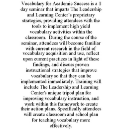 VOCABULARY FOR ACADEMIC SUCCESS IS A 1 DAY SEMINAR THAT IMPARTS THE LEADERSHIP AND LEARNING CENTER'S PROPRIETARY STRATEGIES, PROVIDING ATTENDEES WITH THE TOOLS TO IMPLEMENT HIGH YIELD VOCABULARY ACTIVITIES WITHIN THE CLASSROOM. DURING THE COURSE OF THE SEMINAR, ATTENDEES WILL BECOME FAMILIAR WITH CURRENT RESEARCH IN THE FIELD OF VOCABULARY ACQUISITION AND USE, REFLECT UPON CURRENT PRACTICES IN LIGHT OF THESE FINDINGS, AND DISCUSS PROVEN INSTRUCTIONAL STRATEGIES THAT IMPROVE VOCABULARY SO THAT THEY CAN BE IMPLEMENTED IMMEDIATELY. TRAINING WILL INCLUDE THE LEADERSHIP AND LEARNING CENTER'S UNIQUE TRIPOD PLAN FOR IMPROVING VOCABULARY INSTRUCTION, AND WORK WITHIN THIS FRAMEWORK TO CREATE THEIR ACTION PLANS. SPECIFICALLY ATTENDEES WILL CREATE CLASSROOM AND SCHOOL PLAN FOR TEACHING VOCABULARY MORE EFFECTIVELY.