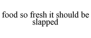 FOOD SO FRESH IT SHOULD BE SLAPPED