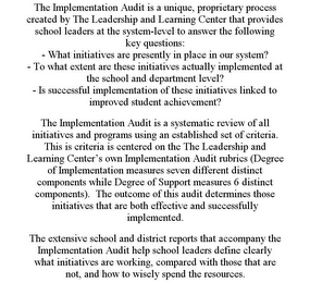 THE IMPLEMENTATION AUDIT IS A UNIQUE, PROPRIETARY PROCESS CREATED BY THE LEADERSHIP AND LEARNING CENTER THAT PROVIDES SCHOOL LEADERS AT THE SYSTEM-LEVEL TO ANSWER THE FOLLOWING KEY QUESTIONS: - WHAT INITIATIVES ARE PRESENTLY IN PLACE IN OUR SYSTEM? - TO WHAT EXTENT ARE THESE INITIATIVES ACTUALLY IMPLEMENTED AT THE SCHOOL AND DEPARTMENT LEVEL? - IS SUCCESSFUL IMPLEMENTATION OF THESE INITIATIVES LINKED TO IMPROVED STUDENT ACHIEVEMENT? THE IMPLEMENTATION AUDIT IS A SYSTEMATIC REVIEW OF ALL INITIATIVES AND PROGRAMS USING AN ESTABLISHED SET OF CRITERIA. THIS IS CRITERIA IS CENTERED ON THE THE LEADERSHIP AND LEARNING CENTER'S OWN IMPLEMENTATION AUDIT RUBRICS (DEGREE OF IMPLEMENTATION MEASURES SEVEN DIFFERENT DISTINCT COMPONENTS WHILE DEGREE OF SUPPORT MEASURES 6 DISTINCT COMPONENTS). THE OUTCOME OF THIS AUDIT DETERMINES THOSE INITIATIVES THAT ARE BOTH EFFECTIVE AND SUCCESSFULLY IMPLEMENTED. THE EXTENSIVE SCHOOL AND DISTRICT REPORTS THAT ACCOMPANY THE IMPLEMENTATION AUDIT HELP SCHOOL LEADERS DEFINE CLEARLY WHAT INITIATIVES ARE WORKING, COMPARED WITH THOSE THAT ARE NOT, AND HOW TO WISELY SPEND THE RESOURCES.