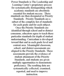 POWER STANDARDS IS THE LEADERSHIP AND LEARNING CENTER'S PROPRIETARY PROCESS FOR SYSTEMATICALLY DISTINGUISHING WHICH ACADEMIC STANDARDS ARE ABSOLUTELY ESSENTIAL FOR STUDENT SUCCESS. THOSE STANDARDS ARE THEN DESIGNATED AS PRIORITY STANDARDS. PRIORITY STANDARDS ARE A SUBSET OF THE COMPLETE LIST OF STANDARDS FOR EACH GRADE AND FOR EACH SUBJECT. ONCE THE PRIORITY STANDARDS ARE IDENTIFIED THROUGH SCHOOL AND/OR DISTRICT CONSENSUS, EDUCATORS AGREE TO TEACH THESE PARTICULAR STANDARDS FOR DEPTH OF STUDENT UNDERSTANDING. CURRICULUM IS DEVELOPED TOWARD THAT END IN EACH GRADE LEVEL AND CONTENT AREA. MEANINGFUL CLASSROOM, SCHOOL, AND DISTRICT ASSESSMENTS ARE ALIGNED TO THE PRIORITY STANDARDS. THESE ASSESSMENTS PROVIDE THE EVIDENCE OF STUDENT ATTAINMENT OF THE PRIORITY STANDARDS, AND STUDENTS ARE GIVEN MULTIPLE OPPORTUNITIES TO DEMONSTRATE PROFICIENCY. THE RESULTING DATA ARE SYSTEMATICALLY COLLECTED, EXAMINED, REPORTED, AND USED TO IMPROVE INSTRUCTION.