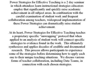 POWER STRATEGIES FOR EFFECTIVE TEACHING IS A 2 DAY SEMINAR IN WHICH ATTENDEES LEARN INSTRUCTIONAL STRATEGIES EDUCATORS EMPLOY THAT SIGNIFICANTLY AND QUICKLY RAISE ACADEMIC ACHIEVEMENT IN ALL SUBJECT AREAS. IN COMBINATION WITH THE CAREFUL EXAMINATION OF STUDENT WORK AND FREQUENT COLLABORATION AMONG TEACHERS, WIDESPREAD IMPLEMENTATION OF THESE POWER STRATEGIES CAN DRAMATICALLY RAISE STUDENT ACHIEVEMENT. AT ITS HEART, POWER STRATEGIES FOR EFFECTIVE TEACHING TEACHES A PROPRIETARY SPECIFIC "UNWRAPPING" PROTOCOL THAT WHEN APPLIED TO AN ANALYSIS OF STUDENT WORK WILL CONNECT SPECIFIC STRATEGIES TO EVIDENCE FOUND IN THE WORK. THIS ULTIMATELY SYNTHESIZES AND APPLIES DECADES OF CREDIBLE AND DOCUMENTED RESEARCH. THIS PROCESS ALLOWS PARTICIPANTS TO EXPERIENCE SOME OF THE STRATEGIES BEFORE DETERMINING HOW TO APPLY EACH ONE TO THEIR UNIQUE TEACHING SITUATIONS. WE DISCUSS VARIOUS FORMS OF TEACHER COLLABORATION, INCLUDING DATA TEAMS, IN CONNECTION WITH EACH CHOSEN STRATEGIES.