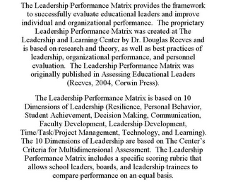 THE LEADERSHIP PERFORMANCE MATRIX PROVIDES THE FRAMEWORK TO SUCCESSFULLY EVALUATE EDUCATIONAL LEADERS AND IMPROVE INDIVIDUAL AND ORGANIZATIONAL PERFORMANCE. THE PROPRIETARY LEADERSHIP PERFORMANCE MATRIX WAS CREATED AT THE LEADERSHIP AND LEARNING CENTER BY DR. DOUGLAS REEVES AND IS BASED ON RESEARCH AND THEORY, AS WELL AS BEST PRACTICES OF LEADERSHIP, ORGANIZATIONAL PERFORMANCE, AND PERSONNEL EVALUATION. THE LEADERSHIP PERFORMANCE MATRIX WAS ORIGINALLY PUBLISHED IN ASSESSING EDUCATIONAL LEADERS (REEVES, 2004, CORWIN PRESS). THE LEADERSHIP PERFORMANCE MATRIX IS BASED ON 10 DIMENSIONS OF LEADERSHIP (RESILIENCE, PERSONAL BEHAVIOR, STUDENT ACHIEVEMENT, DECISION MAKING, COMMUNICATION, FACULTY DEVELOPMENT, LEADERSHIP DEVELOPMENT, TIME/TASK/PROJECT MANAGEMENT, TECHNOLOGY, AND LEARNING). THE 10 DIMENSIONS OF LEADERSHIP ARE BASED ON THE CENTER'S CRITERIA FOR MULTIDIMENSIONAL ASSESSMENT. THE LEADERSHIP PERFORMANCE MATRIX INCLUDES A SPECIFIC SCORING RUBRIC THAT ALLOWS SCHOOL LEADERS, BOARDS, AND LEADERSHIP TRAINEES TO COMPARE PERFORMANCE ON AN EQUAL BASIS.