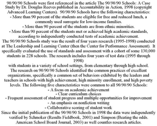 90/90/90 SCHOOLS WERE FIRST REFERENCED IN THE ARTICLE THE 90/90/90 SCHOOLS: A CASE STUDY BY DR. DOUGLAS REEVES PUBLISHED IN ACCOUNTABILITY IN ACTION, 1998 (COPYRIGHT ADVANCED LEARNING CENTERS). 90/90/90 SCHOOLS HAVE THE FOLLOWING CHARACTERISTICS: - MORE THAN 90 PERCENT OF THE STUDENTS ARE ELIGIBLE FOR FREE AND REDUCED LUNCH, A COMMONLY USED SURROGATE FOR LOW-INCOME FAMILIES. - MORE THAN 90 PERCENT OF THE STUDENTS ARE FROM ETHNIC MINORITIES. - MORE THAN 90 PERCENT OF THE STUDENTS MET OR ACHIEVED HIGH ACADEMIC STANDARDS, ACCORDING TO INDEPENDENTLY CONDUCTED TESTS OF ACADEMIC ACHIEVEMENT. THE 90/90/90 SCHOOLS STUDY WAS THE RESULT OF FOUR YEARS RESEARCH (1995-1998) CONDUCTED AT THE LEADERSHIP AND LEARNING CENTER (THEN THE CENTER FOR PERFORMANCE ASSESSMENT). IT SPECIFICALLY EVALUATED THE USE OF STANDARDS AND ASSESSMENT WITH A COHORT OF SOME 130,000 STUDENTS IN 228 SCHOOLS. THE RESEARCH INCLUDES FOUR YEARS OF TEST DATA (1995 THROUGH 1998) WITH STUDENTS IN A VARIETY OF SCHOOL SETTINGS, FROM ELEMENTARY THROUGH HIGH SCHOOL. THE RESEARCH ON 90/90/90 SCHOOLS IDENTIFIED THE COMMON PRACTICES OF EXCELLENT ORGANIZATIONS, SPECIFICALLY A COMMON SET OF BEHAVIORS EXHIBITED BY THE LEADERS AND TEACHERS IN SCHOOLS WITH HIGH ACHIEVEMENT, HIGH MINORITY ENROLLMENT, AND HIGH POVERTY LEVELS. THE FOLLOWING FIVE CHARACTERISTICS WERE COMMON TO ALL 90/90/90 SCHOOLS: - A FOCUS ON ACADEMIC ACHIEVEMENT - CLEAR CURRICULUM CHOICES - FREQUENT ASSESSMENT OF STUDENT PROGRESS AND MULTIPLE OPPORTUNITIES FOR IMPROVEMENT - AN EMPHASIS ON NONFICTION WRITING - COLLABORATIVE SCORING OF STUDENT WORK SINCE THE INITIAL PUBLICATION OF THE 90/90/90 SCHOOLS IN 1998 THE DATA WERE INDEPENDENTLY VERIFIED BY SCHMOKER (RESULTS FIELDBOOK, 2001) AND SIMPSON (BEATING THE ODDS. AMERICAN SCHOOL BOARD JOURNAL, 2003) AS WELL COUNTLES RESEARCH ARTICLES.