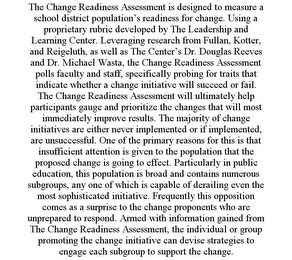 THE CHANGE READINESS ASSESSMENT IS DESIGNED TO MEASURE A SCHOOL DISTRICT POPULATION'S READINESS FOR CHANGE. USING A PROPRIETARY RUBRIC DEVELOPED BY THE LEADERSHIP AND LEARNING CENTER. LEVERAGING RESEARCH FROM FULLAN, KOTTER, AND REIGELUTH, AS WELL AS THE CENTER'S DR. DOUGLAS REEVES AND DR. MICHAEL WASTA, THE CHANGE READINESS ASSESSMENT POLLS FACULTY AND STAFF, SPECIFICALLY PROBING FOR TRAITS THAT INDICATE WHETHER A CHANGE INITIATIVE WILL SUCCEED OR FAIL. THE CHANGE READINESS ASSESSMENT WILL ULTIMATELY HELP PARTICIPANTS GAUGE AND PRIORITIZE THE CHANGES THAT WILL MOST IMMEDIATELY IMPROVE RESULTS. THE MAJORITY OF CHANGE INITIATIVES ARE EITHER NEVER IMPLEMENTED OR IF IMPLEMENTED, ARE UNSUCCESSFUL. ONE OF THE PRIMARY REASONS FOR THIS IS THAT INSUFFICIENT ATTENTION IS GIVEN TO THE POPULATION THAT THE PROPOSED CHANGE IS GOING TO EFFECT. PARTICULARLY IN PUBLIC EDUCATION, THIS POPULATION IS BROAD AND CONTAINS NUMEROUS SUBGROUPS, ANY ONE OF WHICH IS CAPABLE OF DERAILING EVEN THE MOST SOPHISTICATED INITIATIVE. FREQUENTLY THIS OPPOSITION COMES AS A SURPRISE TO THE CHANGE PROPONENTS WHO ARE UNPREPARED TO RESPOND. ARMED WITH INFORMATION GAINED FROM THE CHANGE READINESS ASSESSMENT, THE INDIVIDUAL OR GROUP PROMOTING THE CHANGE INITIATIVE CAN DEVISE STRATEGIES TO ENGAGE EACH SUBGROUP TO SUPPORT THE CHANGE.