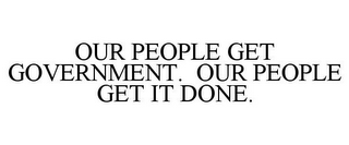 OUR PEOPLE GET GOVERNMENT. OUR PEOPLE GET IT DONE.