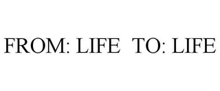 FROM: LIFE TO: LIFE