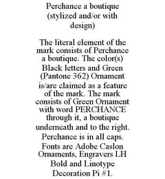 PERCHANCE A BOUTIQUE (STYLIZED AND/OR WITH DESIGN) THE LITERAL ELEMENT OF THE MARK CONSISTS OF PERCHANCE A BOUTIQUE. THE COLOR(S) BLACK LETTERS AND GREEN (PANTONE 362) ORNAMENT IS/ARE CLAIMED AS A FEATURE OF THE MARK. THE MARK CONSISTS OF GREEN ORNAMENT WITH WORD PERCHANCE THROUGH IT, A BOUTIQUE UNDERNEATH AND TO THE RIGHT. PERCHANCE IS IN ALL CAPS. FONTS ARE ADOBE CASLON ORNAMENTS, ENGRAVERS LH BOLD AND LINOTYPE DECORATION PI #1.