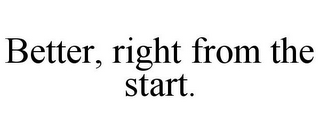 BETTER, RIGHT FROM THE START.