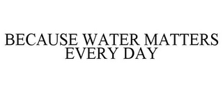 BECAUSE WATER MATTERS EVERY DAY