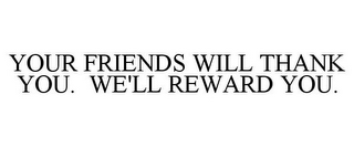 YOUR FRIENDS WILL THANK YOU. WE'LL REWARD YOU.