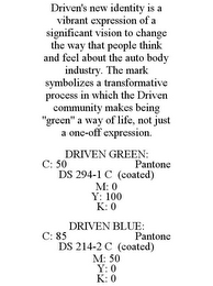 DRIVEN'S NEW IDENTITY IS A VIBRANT EXPRESSION OF A SIGNIFICANT VISION TO CHANGE THE WAY THAT PEOPLE THINK AND FEEL ABOUT THE AUTO BODY INDUSTRY. THE MARK SYMBOLIZES A TRANSFORMATIVE PROCESS IN WHICH THE DRIVEN COMMUNITY MAKES BEING "GREEN" A WAY OF LIFE, NOT JUST A ONE-OFF EXPRESSION. DRIVEN GREEN: C: 50 PANTONE DS 294-1 C (COATED) M: 0 Y: 100 K: 0 DRIVEN BLUE: C: 85 PANTONE DS 214-2 C (COATED) M: 50 Y: 0 K: 0