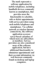 THE MARK REPRESENTS A SOFTWARE APPLICATION FOR MOBILE TELEPHONES, INCLUDING HANDHELD DEVICES COMMONLY KNOWN AS SMARTPHONES, THAT PROVIDES USERS THE FUNCTIONALITY TO SCHEDULE, EDIT OR DELETE APPOINTMENTS WITH SERVICE PROVIDERS USING SUCH MOBILE TELEPHONES AND SMARTPHONES. VIA CELLULAR NETWORK OR WIRELESS INTERNET CONNECTIVITY, THE SOFTWARE APPLICATION ACCESSES SERVER-BASED CALENDARS OF WHICH USERS ARE SUBSCRIBERS OR MEMBERS. SERVICE PROVIDERS ARE ALSO CONSIDERED USERS OF THE SOFTWARE APPLICATION, BUT HAVE ADDITIONAL FUNCTIONALITY TO ADMINISTER APPOINTMENTS AND THEIR ACCOUNT INFORMATION VIA WEB BROWSERS COMMONLY FOUND ON DESKTOP AND LAPTOP COMPUTERS.