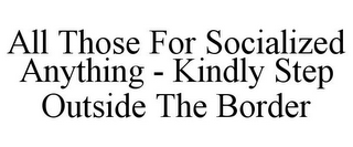 ALL THOSE FOR SOCIALIZED ANYTHING - KINDLY STEP OUTSIDE THE BORDER