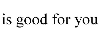 IS GOOD FOR YOU