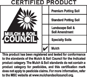 CERTIFIED PRODUCT MULCH & SOIL COUNCIL PREMIUM POTTING SOIL STANDARD POTTING SOIL LANDSCAPE SOIL & SOIL AMENDMENT SPECIALTY SOILS MULCH THIS PRODUCT HAS BEEN REGISTERED AND TESTED FOR CONFORMANCE TO THE STANDARDS OF THE MULCH & SOIL COUNCIL FOR THE INDICATED PRODUCT CATEGORY. THE MULCH & SOIL STANDARDS DO NOT CONTAIN A PRODUCT CATEGORY FOR PESTICIDES, AND THIS CERTIFICATION MARK DOES NOT APPLY TO PESTICIDE CLAIMS. FOR MORE INFORMATION, REFER TO THE MSC WEB SITE AT WWW.MULCHANDSOILCOUNCIL.ORG.