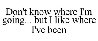 DON'T KNOW WHERE I'M GOING... BUT I LIKE WHERE I'VE BEEN